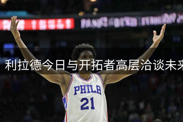 利拉德今日与开拓者高层洽谈未来规划