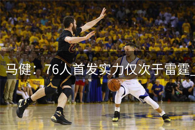 马健：76人首发实力仅次于雷霆 进攻火力创历史新高